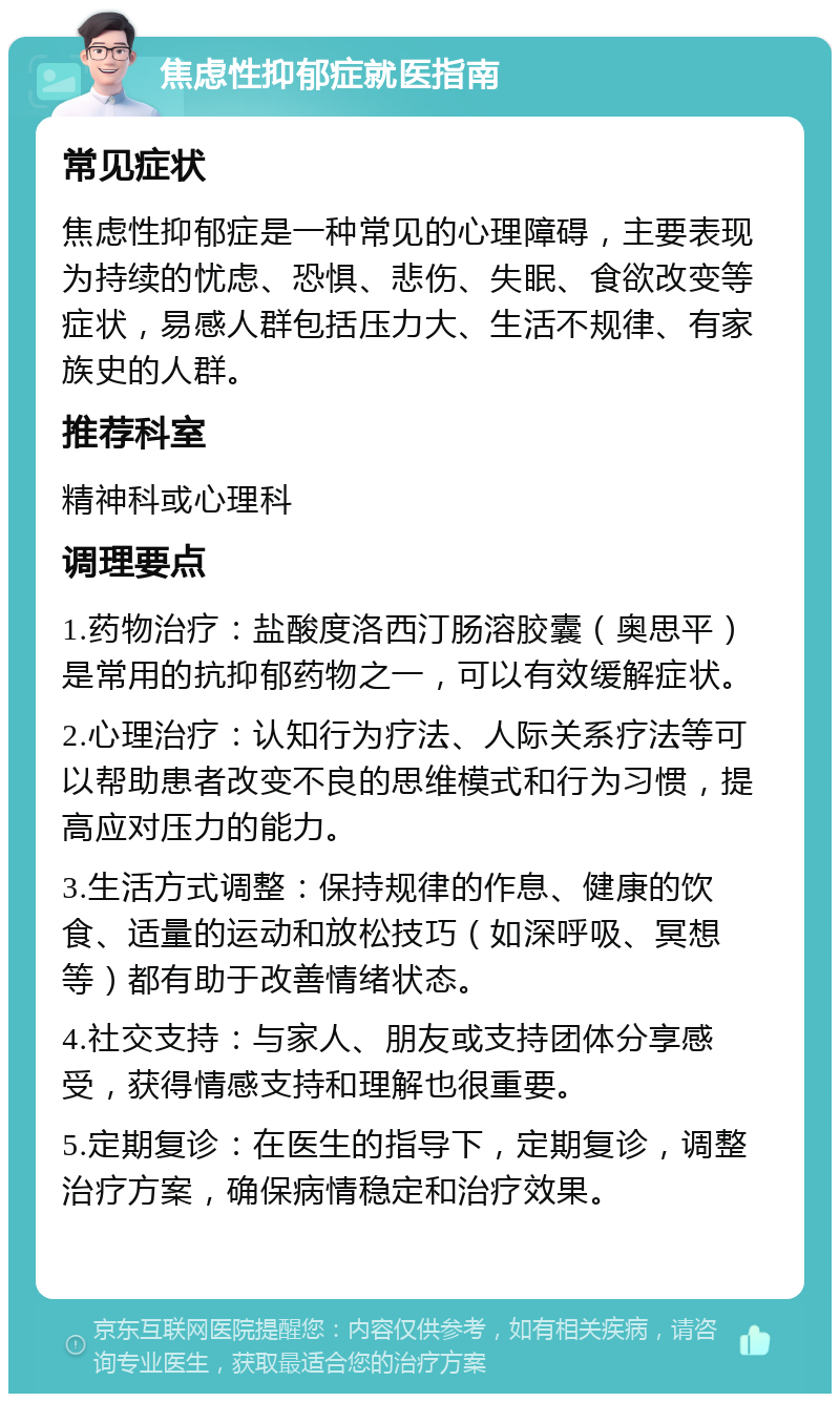 焦虑性抑郁症就医指南 常见症状 焦虑性抑郁症是一种常见的心理障碍，主要表现为持续的忧虑、恐惧、悲伤、失眠、食欲改变等症状，易感人群包括压力大、生活不规律、有家族史的人群。 推荐科室 精神科或心理科 调理要点 1.药物治疗：盐酸度洛西汀肠溶胶囊（奥思平）是常用的抗抑郁药物之一，可以有效缓解症状。 2.心理治疗：认知行为疗法、人际关系疗法等可以帮助患者改变不良的思维模式和行为习惯，提高应对压力的能力。 3.生活方式调整：保持规律的作息、健康的饮食、适量的运动和放松技巧（如深呼吸、冥想等）都有助于改善情绪状态。 4.社交支持：与家人、朋友或支持团体分享感受，获得情感支持和理解也很重要。 5.定期复诊：在医生的指导下，定期复诊，调整治疗方案，确保病情稳定和治疗效果。