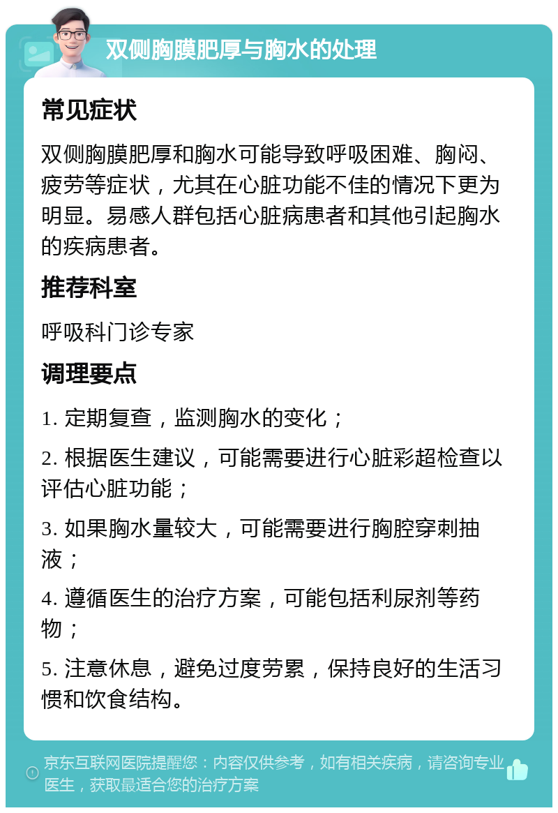 双侧胸膜肥厚与胸水的处理 常见症状 双侧胸膜肥厚和胸水可能导致呼吸困难、胸闷、疲劳等症状，尤其在心脏功能不佳的情况下更为明显。易感人群包括心脏病患者和其他引起胸水的疾病患者。 推荐科室 呼吸科门诊专家 调理要点 1. 定期复查，监测胸水的变化； 2. 根据医生建议，可能需要进行心脏彩超检查以评估心脏功能； 3. 如果胸水量较大，可能需要进行胸腔穿刺抽液； 4. 遵循医生的治疗方案，可能包括利尿剂等药物； 5. 注意休息，避免过度劳累，保持良好的生活习惯和饮食结构。