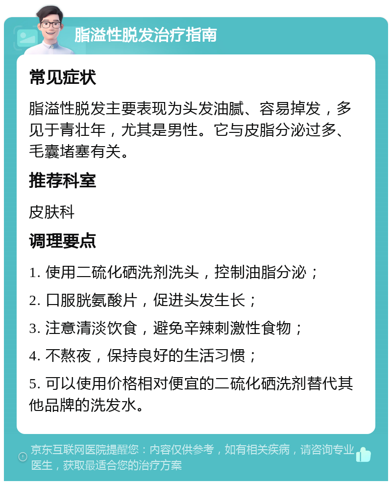 脂溢性脱发治疗指南 常见症状 脂溢性脱发主要表现为头发油腻、容易掉发，多见于青壮年，尤其是男性。它与皮脂分泌过多、毛囊堵塞有关。 推荐科室 皮肤科 调理要点 1. 使用二硫化硒洗剂洗头，控制油脂分泌； 2. 口服胱氨酸片，促进头发生长； 3. 注意清淡饮食，避免辛辣刺激性食物； 4. 不熬夜，保持良好的生活习惯； 5. 可以使用价格相对便宜的二硫化硒洗剂替代其他品牌的洗发水。