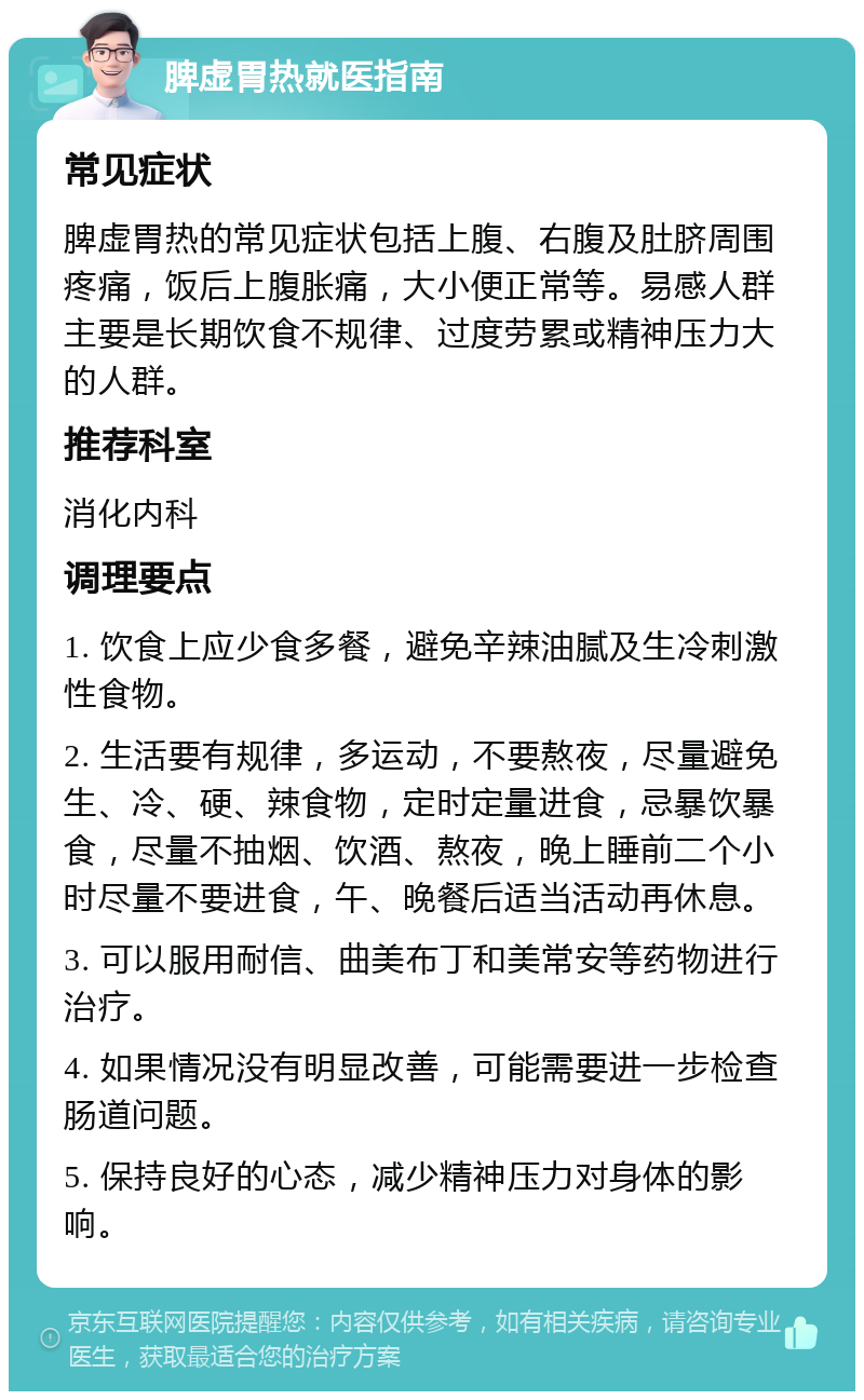 脾虚胃热就医指南 常见症状 脾虚胃热的常见症状包括上腹、右腹及肚脐周围疼痛，饭后上腹胀痛，大小便正常等。易感人群主要是长期饮食不规律、过度劳累或精神压力大的人群。 推荐科室 消化内科 调理要点 1. 饮食上应少食多餐，避免辛辣油腻及生冷刺激性食物。 2. 生活要有规律，多运动，不要熬夜，尽量避免生、冷、硬、辣食物，定时定量进食，忌暴饮暴食，尽量不抽烟、饮酒、熬夜，晚上睡前二个小时尽量不要进食，午、晚餐后适当活动再休息。 3. 可以服用耐信、曲美布丁和美常安等药物进行治疗。 4. 如果情况没有明显改善，可能需要进一步检查肠道问题。 5. 保持良好的心态，减少精神压力对身体的影响。