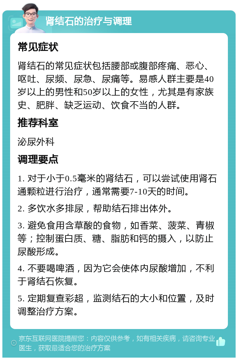 肾结石的治疗与调理 常见症状 肾结石的常见症状包括腰部或腹部疼痛、恶心、呕吐、尿频、尿急、尿痛等。易感人群主要是40岁以上的男性和50岁以上的女性，尤其是有家族史、肥胖、缺乏运动、饮食不当的人群。 推荐科室 泌尿外科 调理要点 1. 对于小于0.5毫米的肾结石，可以尝试使用肾石通颗粒进行治疗，通常需要7-10天的时间。 2. 多饮水多排尿，帮助结石排出体外。 3. 避免食用含草酸的食物，如香菜、菠菜、青椒等；控制蛋白质、糖、脂肪和钙的摄入，以防止尿酸形成。 4. 不要喝啤酒，因为它会使体内尿酸增加，不利于肾结石恢复。 5. 定期复查彩超，监测结石的大小和位置，及时调整治疗方案。