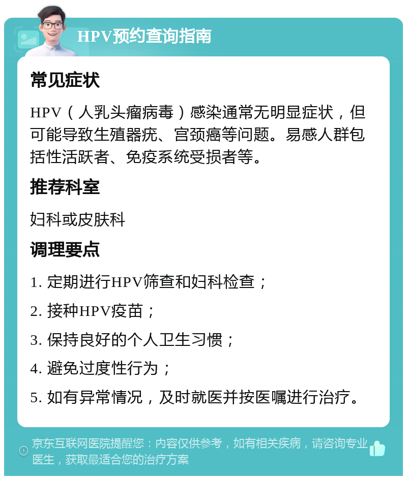 HPV预约查询指南 常见症状 HPV（人乳头瘤病毒）感染通常无明显症状，但可能导致生殖器疣、宫颈癌等问题。易感人群包括性活跃者、免疫系统受损者等。 推荐科室 妇科或皮肤科 调理要点 1. 定期进行HPV筛查和妇科检查； 2. 接种HPV疫苗； 3. 保持良好的个人卫生习惯； 4. 避免过度性行为； 5. 如有异常情况，及时就医并按医嘱进行治疗。