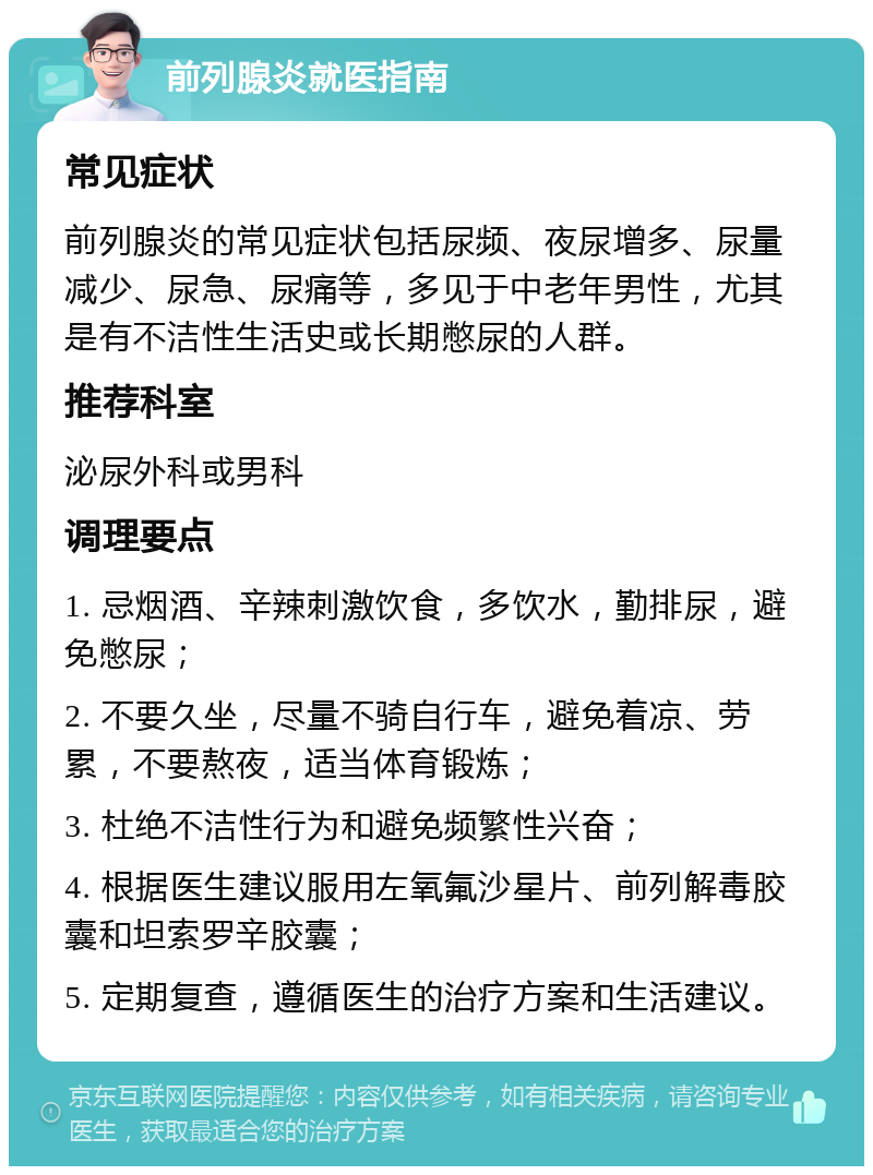 前列腺炎就医指南 常见症状 前列腺炎的常见症状包括尿频、夜尿增多、尿量减少、尿急、尿痛等，多见于中老年男性，尤其是有不洁性生活史或长期憋尿的人群。 推荐科室 泌尿外科或男科 调理要点 1. 忌烟酒、辛辣刺激饮食，多饮水，勤排尿，避免憋尿； 2. 不要久坐，尽量不骑自行车，避免着凉、劳累，不要熬夜，适当体育锻炼； 3. 杜绝不洁性行为和避免频繁性兴奋； 4. 根据医生建议服用左氧氟沙星片、前列解毒胶囊和坦索罗辛胶囊； 5. 定期复查，遵循医生的治疗方案和生活建议。