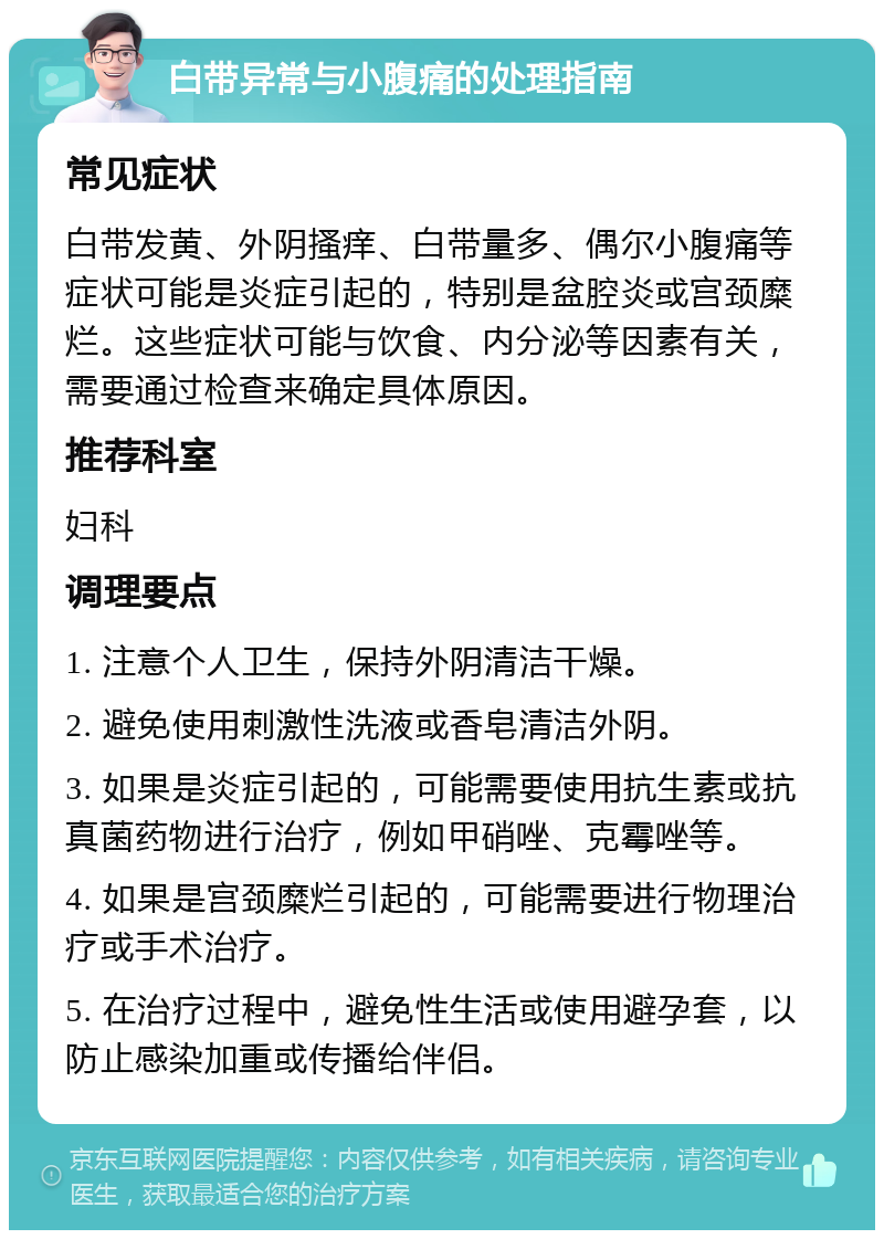 白带异常与小腹痛的处理指南 常见症状 白带发黄、外阴搔痒、白带量多、偶尔小腹痛等症状可能是炎症引起的，特别是盆腔炎或宫颈糜烂。这些症状可能与饮食、内分泌等因素有关，需要通过检查来确定具体原因。 推荐科室 妇科 调理要点 1. 注意个人卫生，保持外阴清洁干燥。 2. 避免使用刺激性洗液或香皂清洁外阴。 3. 如果是炎症引起的，可能需要使用抗生素或抗真菌药物进行治疗，例如甲硝唑、克霉唑等。 4. 如果是宫颈糜烂引起的，可能需要进行物理治疗或手术治疗。 5. 在治疗过程中，避免性生活或使用避孕套，以防止感染加重或传播给伴侣。