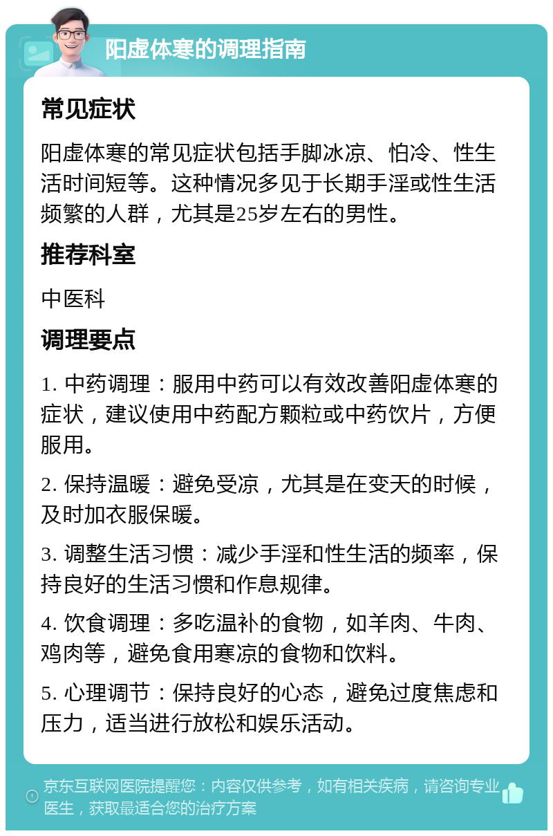 阳虚体寒的调理指南 常见症状 阳虚体寒的常见症状包括手脚冰凉、怕冷、性生活时间短等。这种情况多见于长期手淫或性生活频繁的人群，尤其是25岁左右的男性。 推荐科室 中医科 调理要点 1. 中药调理：服用中药可以有效改善阳虚体寒的症状，建议使用中药配方颗粒或中药饮片，方便服用。 2. 保持温暖：避免受凉，尤其是在变天的时候，及时加衣服保暖。 3. 调整生活习惯：减少手淫和性生活的频率，保持良好的生活习惯和作息规律。 4. 饮食调理：多吃温补的食物，如羊肉、牛肉、鸡肉等，避免食用寒凉的食物和饮料。 5. 心理调节：保持良好的心态，避免过度焦虑和压力，适当进行放松和娱乐活动。