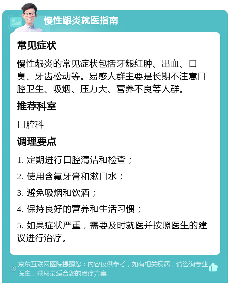 慢性龈炎就医指南 常见症状 慢性龈炎的常见症状包括牙龈红肿、出血、口臭、牙齿松动等。易感人群主要是长期不注意口腔卫生、吸烟、压力大、营养不良等人群。 推荐科室 口腔科 调理要点 1. 定期进行口腔清洁和检查； 2. 使用含氟牙膏和漱口水； 3. 避免吸烟和饮酒； 4. 保持良好的营养和生活习惯； 5. 如果症状严重，需要及时就医并按照医生的建议进行治疗。