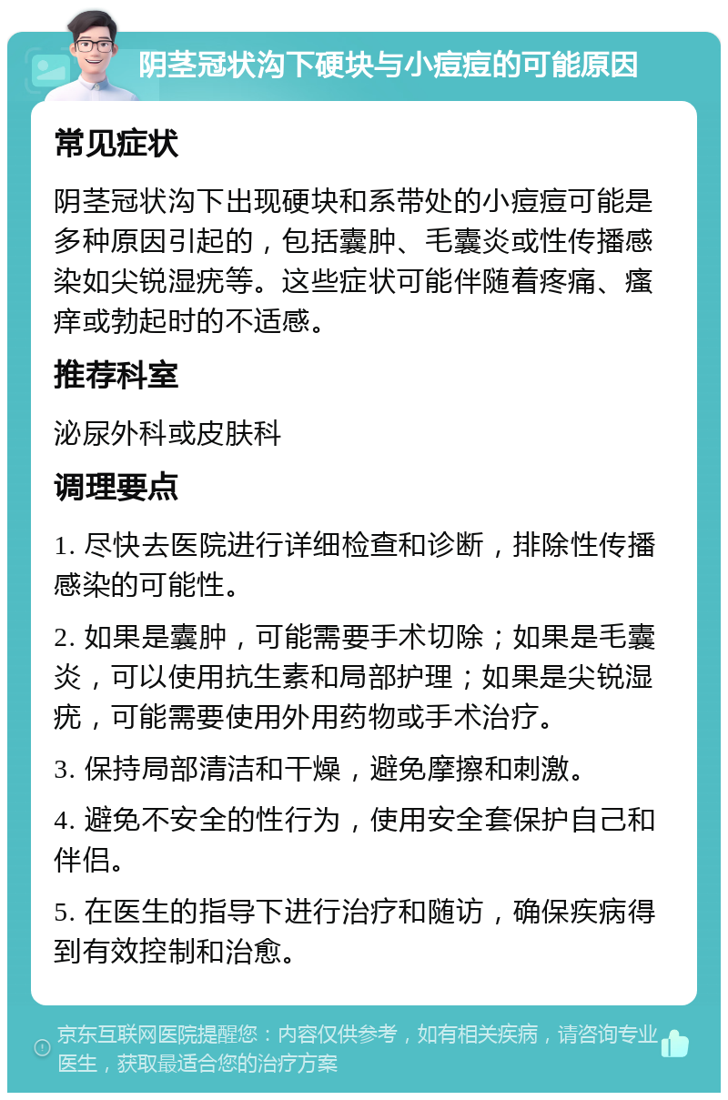 阴茎冠状沟下硬块与小痘痘的可能原因 常见症状 阴茎冠状沟下出现硬块和系带处的小痘痘可能是多种原因引起的，包括囊肿、毛囊炎或性传播感染如尖锐湿疣等。这些症状可能伴随着疼痛、瘙痒或勃起时的不适感。 推荐科室 泌尿外科或皮肤科 调理要点 1. 尽快去医院进行详细检查和诊断，排除性传播感染的可能性。 2. 如果是囊肿，可能需要手术切除；如果是毛囊炎，可以使用抗生素和局部护理；如果是尖锐湿疣，可能需要使用外用药物或手术治疗。 3. 保持局部清洁和干燥，避免摩擦和刺激。 4. 避免不安全的性行为，使用安全套保护自己和伴侣。 5. 在医生的指导下进行治疗和随访，确保疾病得到有效控制和治愈。