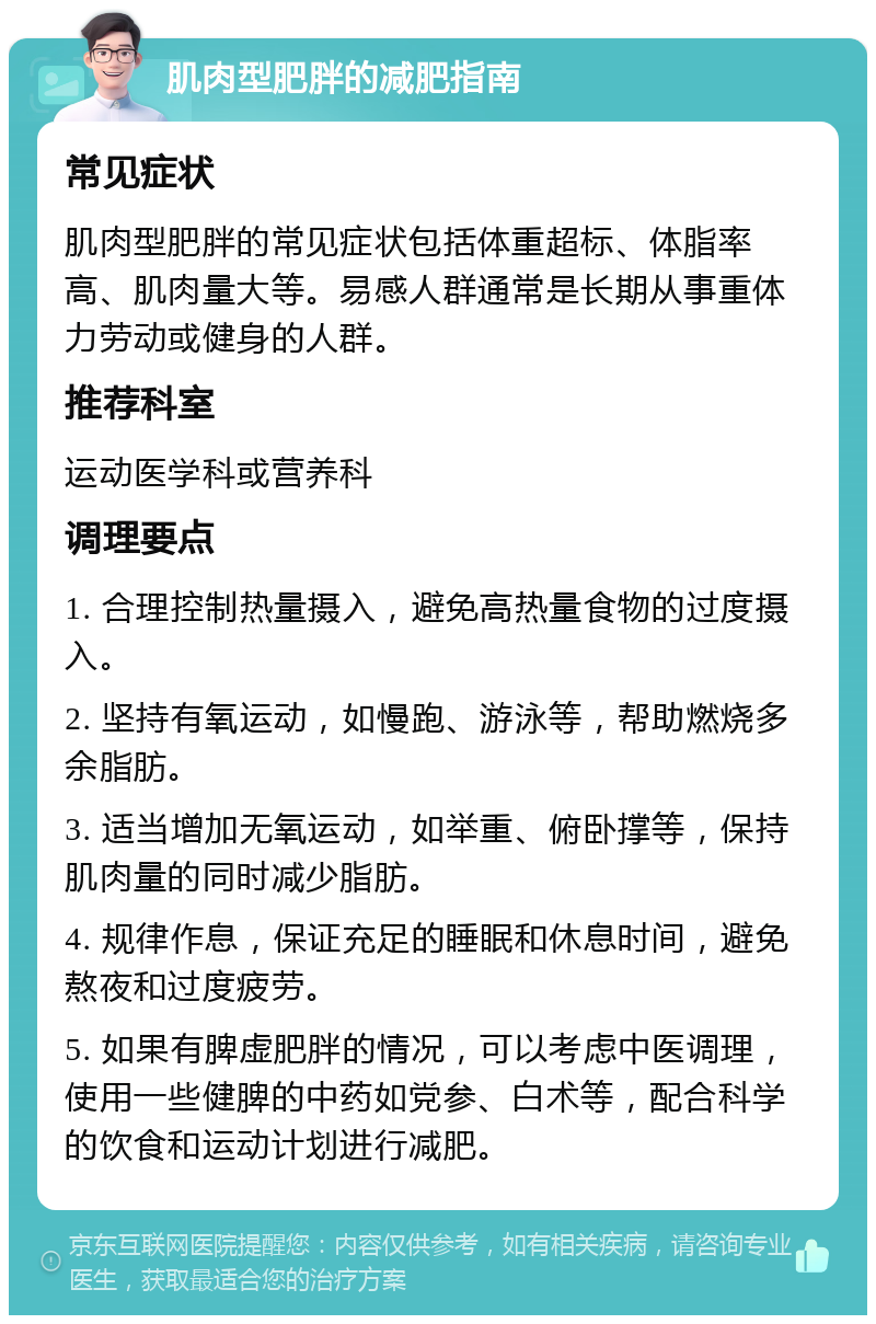 肌肉型肥胖的减肥指南 常见症状 肌肉型肥胖的常见症状包括体重超标、体脂率高、肌肉量大等。易感人群通常是长期从事重体力劳动或健身的人群。 推荐科室 运动医学科或营养科 调理要点 1. 合理控制热量摄入，避免高热量食物的过度摄入。 2. 坚持有氧运动，如慢跑、游泳等，帮助燃烧多余脂肪。 3. 适当增加无氧运动，如举重、俯卧撑等，保持肌肉量的同时减少脂肪。 4. 规律作息，保证充足的睡眠和休息时间，避免熬夜和过度疲劳。 5. 如果有脾虚肥胖的情况，可以考虑中医调理，使用一些健脾的中药如党参、白术等，配合科学的饮食和运动计划进行减肥。