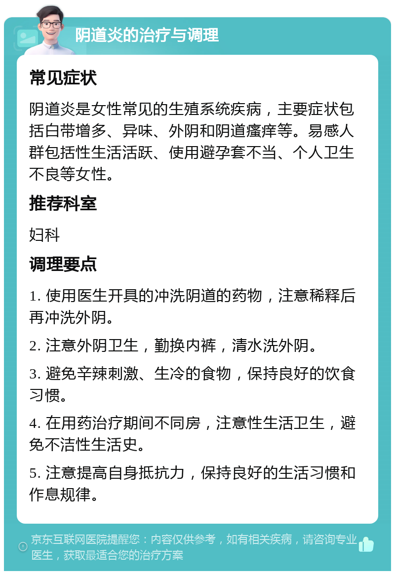 阴道炎的治疗与调理 常见症状 阴道炎是女性常见的生殖系统疾病，主要症状包括白带增多、异味、外阴和阴道瘙痒等。易感人群包括性生活活跃、使用避孕套不当、个人卫生不良等女性。 推荐科室 妇科 调理要点 1. 使用医生开具的冲洗阴道的药物，注意稀释后再冲洗外阴。 2. 注意外阴卫生，勤换内裤，清水洗外阴。 3. 避免辛辣刺激、生冷的食物，保持良好的饮食习惯。 4. 在用药治疗期间不同房，注意性生活卫生，避免不洁性生活史。 5. 注意提高自身抵抗力，保持良好的生活习惯和作息规律。