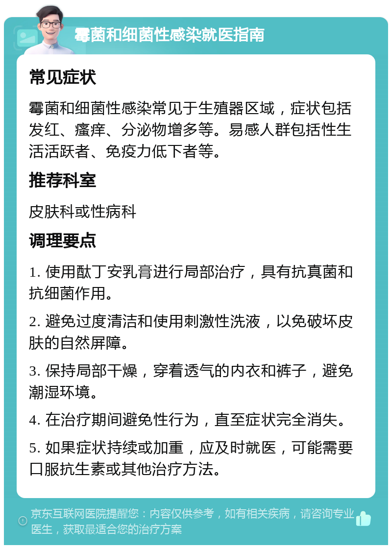 霉菌和细菌性感染就医指南 常见症状 霉菌和细菌性感染常见于生殖器区域，症状包括发红、瘙痒、分泌物增多等。易感人群包括性生活活跃者、免疫力低下者等。 推荐科室 皮肤科或性病科 调理要点 1. 使用酞丁安乳膏进行局部治疗，具有抗真菌和抗细菌作用。 2. 避免过度清洁和使用刺激性洗液，以免破坏皮肤的自然屏障。 3. 保持局部干燥，穿着透气的内衣和裤子，避免潮湿环境。 4. 在治疗期间避免性行为，直至症状完全消失。 5. 如果症状持续或加重，应及时就医，可能需要口服抗生素或其他治疗方法。