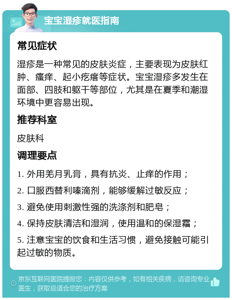 宝宝湿疹就医指南 常见症状 湿疹是一种常见的皮肤炎症，主要表现为皮肤红肿、瘙痒、起小疙瘩等症状。宝宝湿疹多发生在面部、四肢和躯干等部位，尤其是在夏季和潮湿环境中更容易出现。 推荐科室 皮肤科 调理要点 1. 外用羌月乳膏，具有抗炎、止痒的作用； 2. 口服西替利嗪滴剂，能够缓解过敏反应； 3. 避免使用刺激性强的洗涤剂和肥皂； 4. 保持皮肤清洁和湿润，使用温和的保湿霜； 5. 注意宝宝的饮食和生活习惯，避免接触可能引起过敏的物质。