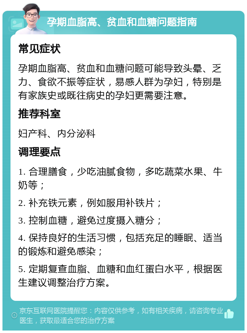 孕期血脂高、贫血和血糖问题指南 常见症状 孕期血脂高、贫血和血糖问题可能导致头晕、乏力、食欲不振等症状，易感人群为孕妇，特别是有家族史或既往病史的孕妇更需要注意。 推荐科室 妇产科、内分泌科 调理要点 1. 合理膳食，少吃油腻食物，多吃蔬菜水果、牛奶等； 2. 补充铁元素，例如服用补铁片； 3. 控制血糖，避免过度摄入糖分； 4. 保持良好的生活习惯，包括充足的睡眠、适当的锻炼和避免感染； 5. 定期复查血脂、血糖和血红蛋白水平，根据医生建议调整治疗方案。