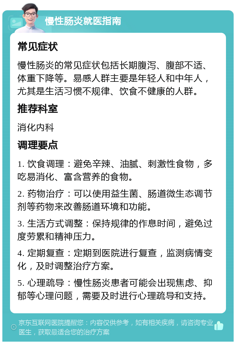 慢性肠炎就医指南 常见症状 慢性肠炎的常见症状包括长期腹泻、腹部不适、体重下降等。易感人群主要是年轻人和中年人，尤其是生活习惯不规律、饮食不健康的人群。 推荐科室 消化内科 调理要点 1. 饮食调理：避免辛辣、油腻、刺激性食物，多吃易消化、富含营养的食物。 2. 药物治疗：可以使用益生菌、肠道微生态调节剂等药物来改善肠道环境和功能。 3. 生活方式调整：保持规律的作息时间，避免过度劳累和精神压力。 4. 定期复查：定期到医院进行复查，监测病情变化，及时调整治疗方案。 5. 心理疏导：慢性肠炎患者可能会出现焦虑、抑郁等心理问题，需要及时进行心理疏导和支持。