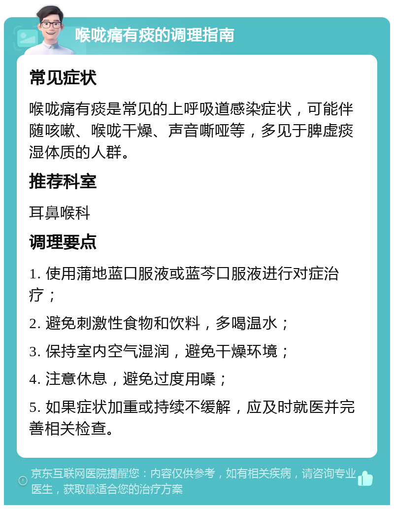 喉咙痛有痰的调理指南 常见症状 喉咙痛有痰是常见的上呼吸道感染症状，可能伴随咳嗽、喉咙干燥、声音嘶哑等，多见于脾虚痰湿体质的人群。 推荐科室 耳鼻喉科 调理要点 1. 使用蒲地蓝口服液或蓝芩口服液进行对症治疗； 2. 避免刺激性食物和饮料，多喝温水； 3. 保持室内空气湿润，避免干燥环境； 4. 注意休息，避免过度用嗓； 5. 如果症状加重或持续不缓解，应及时就医并完善相关检查。