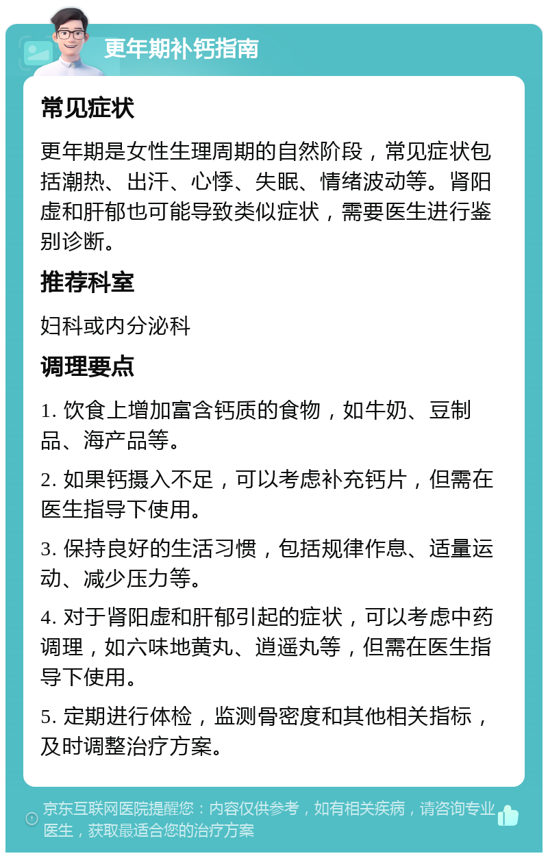 更年期补钙指南 常见症状 更年期是女性生理周期的自然阶段，常见症状包括潮热、出汗、心悸、失眠、情绪波动等。肾阳虚和肝郁也可能导致类似症状，需要医生进行鉴别诊断。 推荐科室 妇科或内分泌科 调理要点 1. 饮食上增加富含钙质的食物，如牛奶、豆制品、海产品等。 2. 如果钙摄入不足，可以考虑补充钙片，但需在医生指导下使用。 3. 保持良好的生活习惯，包括规律作息、适量运动、减少压力等。 4. 对于肾阳虚和肝郁引起的症状，可以考虑中药调理，如六味地黄丸、逍遥丸等，但需在医生指导下使用。 5. 定期进行体检，监测骨密度和其他相关指标，及时调整治疗方案。