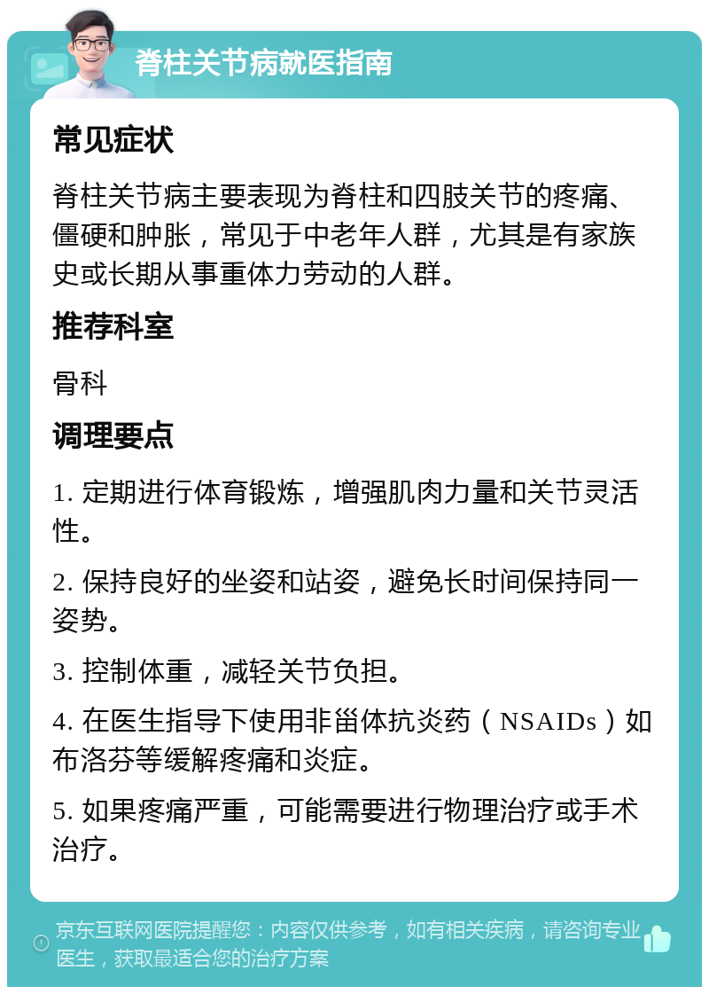 脊柱关节病就医指南 常见症状 脊柱关节病主要表现为脊柱和四肢关节的疼痛、僵硬和肿胀，常见于中老年人群，尤其是有家族史或长期从事重体力劳动的人群。 推荐科室 骨科 调理要点 1. 定期进行体育锻炼，增强肌肉力量和关节灵活性。 2. 保持良好的坐姿和站姿，避免长时间保持同一姿势。 3. 控制体重，减轻关节负担。 4. 在医生指导下使用非甾体抗炎药（NSAIDs）如布洛芬等缓解疼痛和炎症。 5. 如果疼痛严重，可能需要进行物理治疗或手术治疗。