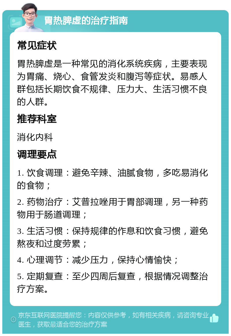 胃热脾虚的治疗指南 常见症状 胃热脾虚是一种常见的消化系统疾病，主要表现为胃痛、烧心、食管发炎和腹泻等症状。易感人群包括长期饮食不规律、压力大、生活习惯不良的人群。 推荐科室 消化内科 调理要点 1. 饮食调理：避免辛辣、油腻食物，多吃易消化的食物； 2. 药物治疗：艾普拉唑用于胃部调理，另一种药物用于肠道调理； 3. 生活习惯：保持规律的作息和饮食习惯，避免熬夜和过度劳累； 4. 心理调节：减少压力，保持心情愉快； 5. 定期复查：至少四周后复查，根据情况调整治疗方案。