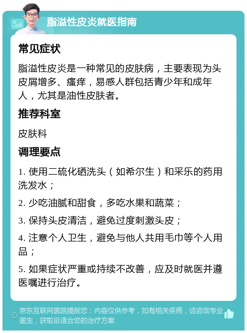 脂溢性皮炎就医指南 常见症状 脂溢性皮炎是一种常见的皮肤病，主要表现为头皮屑增多、瘙痒，易感人群包括青少年和成年人，尤其是油性皮肤者。 推荐科室 皮肤科 调理要点 1. 使用二硫化硒洗头（如希尔生）和采乐的药用洗发水； 2. 少吃油腻和甜食，多吃水果和蔬菜； 3. 保持头皮清洁，避免过度刺激头皮； 4. 注意个人卫生，避免与他人共用毛巾等个人用品； 5. 如果症状严重或持续不改善，应及时就医并遵医嘱进行治疗。