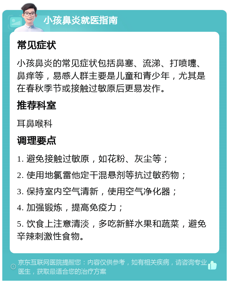 小孩鼻炎就医指南 常见症状 小孩鼻炎的常见症状包括鼻塞、流涕、打喷嚏、鼻痒等，易感人群主要是儿童和青少年，尤其是在春秋季节或接触过敏原后更易发作。 推荐科室 耳鼻喉科 调理要点 1. 避免接触过敏原，如花粉、灰尘等； 2. 使用地氯雷他定干混悬剂等抗过敏药物； 3. 保持室内空气清新，使用空气净化器； 4. 加强锻炼，提高免疫力； 5. 饮食上注意清淡，多吃新鲜水果和蔬菜，避免辛辣刺激性食物。