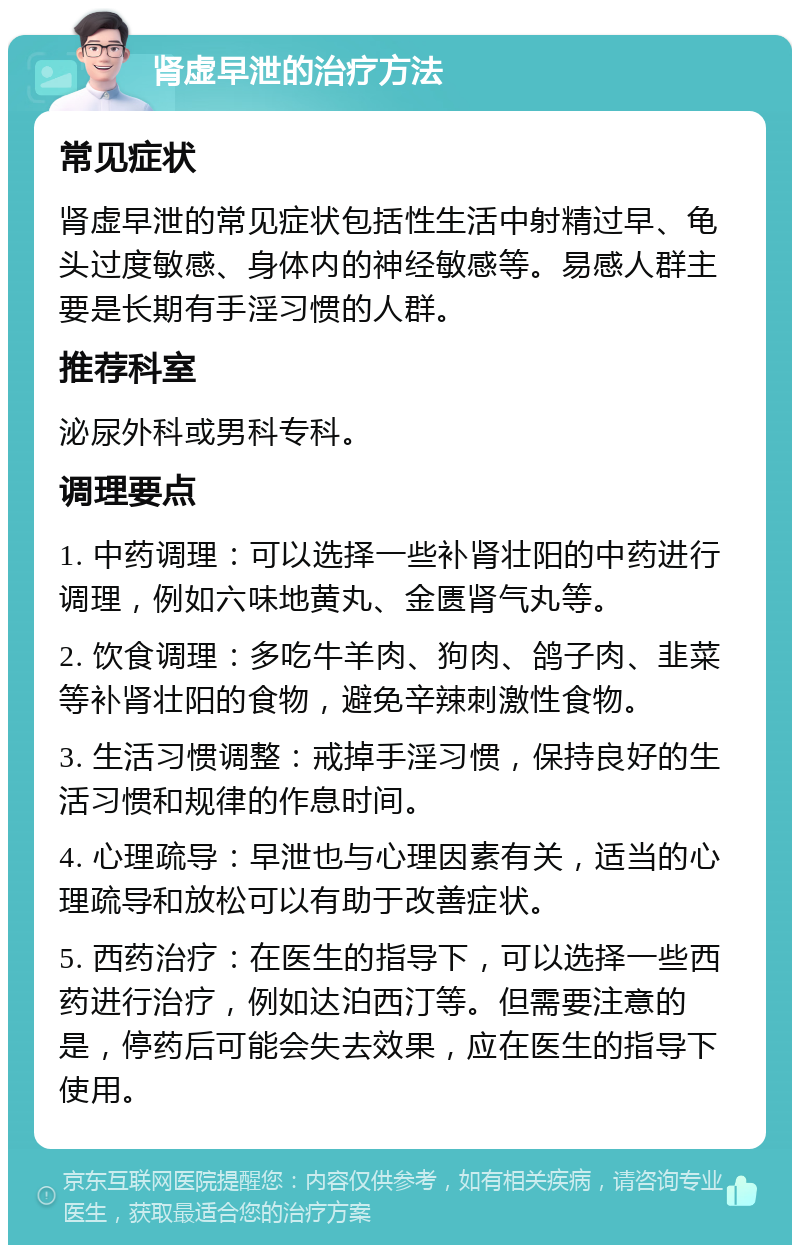 肾虚早泄的治疗方法 常见症状 肾虚早泄的常见症状包括性生活中射精过早、龟头过度敏感、身体内的神经敏感等。易感人群主要是长期有手淫习惯的人群。 推荐科室 泌尿外科或男科专科。 调理要点 1. 中药调理：可以选择一些补肾壮阳的中药进行调理，例如六味地黄丸、金匮肾气丸等。 2. 饮食调理：多吃牛羊肉、狗肉、鸽子肉、韭菜等补肾壮阳的食物，避免辛辣刺激性食物。 3. 生活习惯调整：戒掉手淫习惯，保持良好的生活习惯和规律的作息时间。 4. 心理疏导：早泄也与心理因素有关，适当的心理疏导和放松可以有助于改善症状。 5. 西药治疗：在医生的指导下，可以选择一些西药进行治疗，例如达泊西汀等。但需要注意的是，停药后可能会失去效果，应在医生的指导下使用。