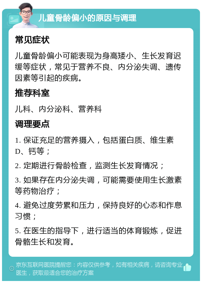 儿童骨龄偏小的原因与调理 常见症状 儿童骨龄偏小可能表现为身高矮小、生长发育迟缓等症状，常见于营养不良、内分泌失调、遗传因素等引起的疾病。 推荐科室 儿科、内分泌科、营养科 调理要点 1. 保证充足的营养摄入，包括蛋白质、维生素D、钙等； 2. 定期进行骨龄检查，监测生长发育情况； 3. 如果存在内分泌失调，可能需要使用生长激素等药物治疗； 4. 避免过度劳累和压力，保持良好的心态和作息习惯； 5. 在医生的指导下，进行适当的体育锻炼，促进骨骼生长和发育。