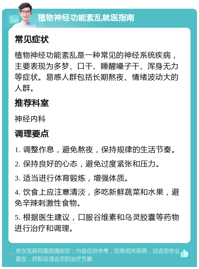 植物神经功能紊乱就医指南 常见症状 植物神经功能紊乱是一种常见的神经系统疾病，主要表现为多梦、口干、睡醒嗓子干、浑身无力等症状。易感人群包括长期熬夜、情绪波动大的人群。 推荐科室 神经内科 调理要点 1. 调整作息，避免熬夜，保持规律的生活节奏。 2. 保持良好的心态，避免过度紧张和压力。 3. 适当进行体育锻炼，增强体质。 4. 饮食上应注意清淡，多吃新鲜蔬菜和水果，避免辛辣刺激性食物。 5. 根据医生建议，口服谷维素和乌灵胶囊等药物进行治疗和调理。