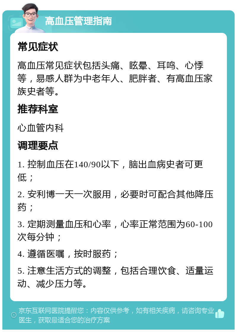 高血压管理指南 常见症状 高血压常见症状包括头痛、眩晕、耳鸣、心悸等，易感人群为中老年人、肥胖者、有高血压家族史者等。 推荐科室 心血管内科 调理要点 1. 控制血压在140/90以下，脑出血病史者可更低； 2. 安利博一天一次服用，必要时可配合其他降压药； 3. 定期测量血压和心率，心率正常范围为60-100次每分钟； 4. 遵循医嘱，按时服药； 5. 注意生活方式的调整，包括合理饮食、适量运动、减少压力等。