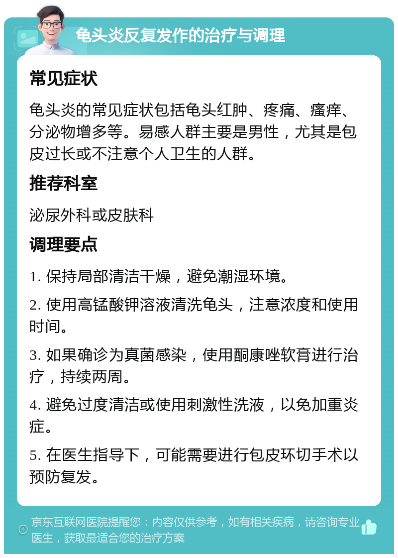 龟头炎反复发作的治疗与调理 常见症状 龟头炎的常见症状包括龟头红肿、疼痛、瘙痒、分泌物增多等。易感人群主要是男性，尤其是包皮过长或不注意个人卫生的人群。 推荐科室 泌尿外科或皮肤科 调理要点 1. 保持局部清洁干燥，避免潮湿环境。 2. 使用高锰酸钾溶液清洗龟头，注意浓度和使用时间。 3. 如果确诊为真菌感染，使用酮康唑软膏进行治疗，持续两周。 4. 避免过度清洁或使用刺激性洗液，以免加重炎症。 5. 在医生指导下，可能需要进行包皮环切手术以预防复发。