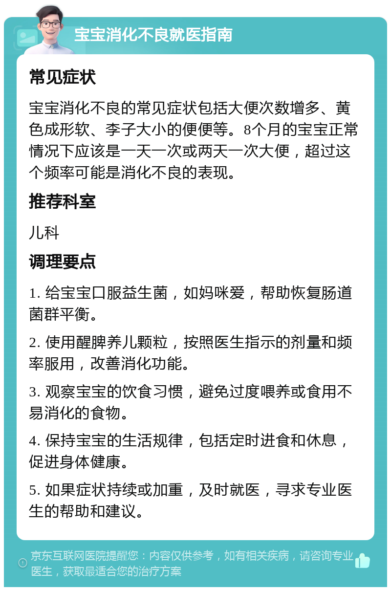 宝宝消化不良就医指南 常见症状 宝宝消化不良的常见症状包括大便次数增多、黄色成形软、李子大小的便便等。8个月的宝宝正常情况下应该是一天一次或两天一次大便，超过这个频率可能是消化不良的表现。 推荐科室 儿科 调理要点 1. 给宝宝口服益生菌，如妈咪爱，帮助恢复肠道菌群平衡。 2. 使用醒脾养儿颗粒，按照医生指示的剂量和频率服用，改善消化功能。 3. 观察宝宝的饮食习惯，避免过度喂养或食用不易消化的食物。 4. 保持宝宝的生活规律，包括定时进食和休息，促进身体健康。 5. 如果症状持续或加重，及时就医，寻求专业医生的帮助和建议。