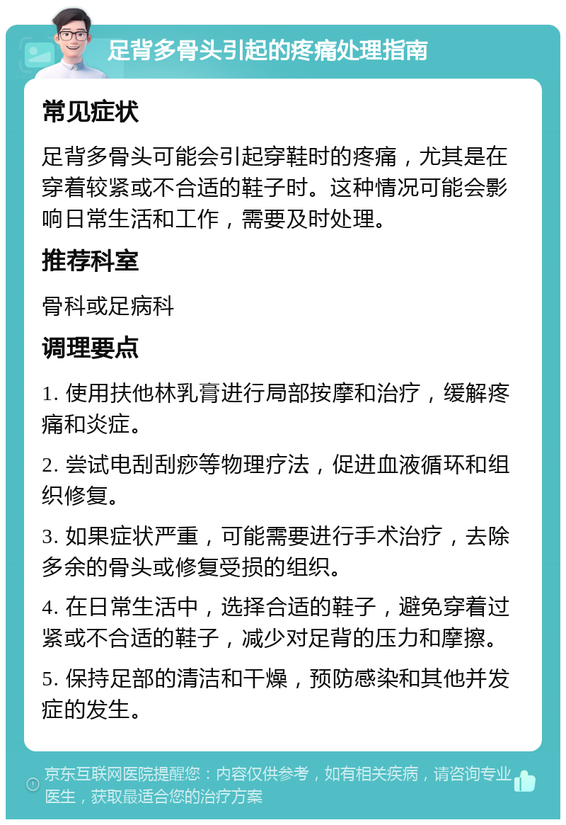 足背多骨头引起的疼痛处理指南 常见症状 足背多骨头可能会引起穿鞋时的疼痛，尤其是在穿着较紧或不合适的鞋子时。这种情况可能会影响日常生活和工作，需要及时处理。 推荐科室 骨科或足病科 调理要点 1. 使用扶他林乳膏进行局部按摩和治疗，缓解疼痛和炎症。 2. 尝试电刮刮痧等物理疗法，促进血液循环和组织修复。 3. 如果症状严重，可能需要进行手术治疗，去除多余的骨头或修复受损的组织。 4. 在日常生活中，选择合适的鞋子，避免穿着过紧或不合适的鞋子，减少对足背的压力和摩擦。 5. 保持足部的清洁和干燥，预防感染和其他并发症的发生。