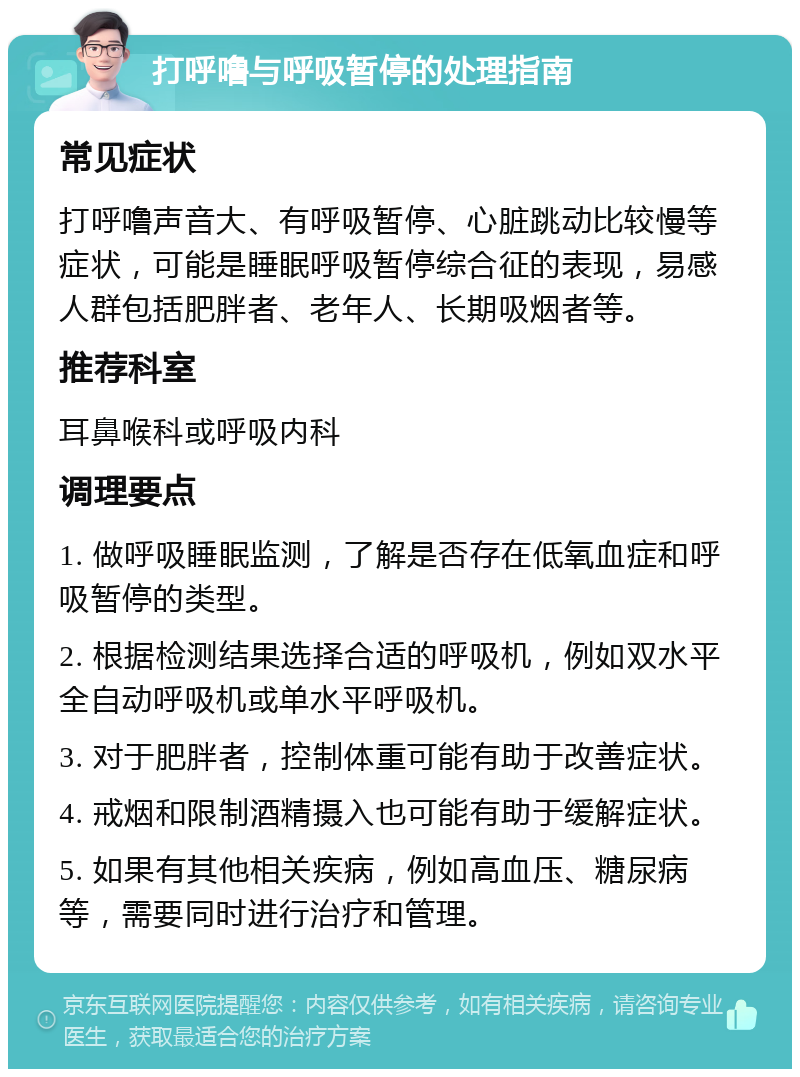 打呼噜与呼吸暂停的处理指南 常见症状 打呼噜声音大、有呼吸暂停、心脏跳动比较慢等症状，可能是睡眠呼吸暂停综合征的表现，易感人群包括肥胖者、老年人、长期吸烟者等。 推荐科室 耳鼻喉科或呼吸内科 调理要点 1. 做呼吸睡眠监测，了解是否存在低氧血症和呼吸暂停的类型。 2. 根据检测结果选择合适的呼吸机，例如双水平全自动呼吸机或单水平呼吸机。 3. 对于肥胖者，控制体重可能有助于改善症状。 4. 戒烟和限制酒精摄入也可能有助于缓解症状。 5. 如果有其他相关疾病，例如高血压、糖尿病等，需要同时进行治疗和管理。