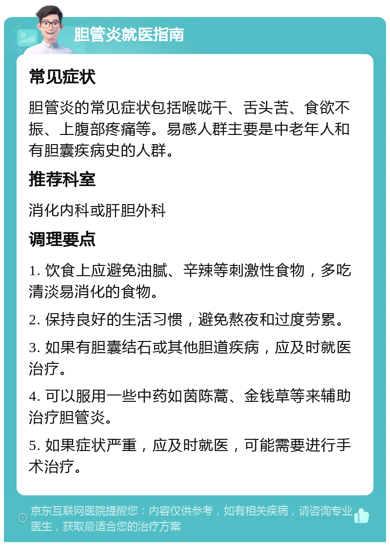 胆管炎就医指南 常见症状 胆管炎的常见症状包括喉咙干、舌头苦、食欲不振、上腹部疼痛等。易感人群主要是中老年人和有胆囊疾病史的人群。 推荐科室 消化内科或肝胆外科 调理要点 1. 饮食上应避免油腻、辛辣等刺激性食物，多吃清淡易消化的食物。 2. 保持良好的生活习惯，避免熬夜和过度劳累。 3. 如果有胆囊结石或其他胆道疾病，应及时就医治疗。 4. 可以服用一些中药如茵陈蒿、金钱草等来辅助治疗胆管炎。 5. 如果症状严重，应及时就医，可能需要进行手术治疗。