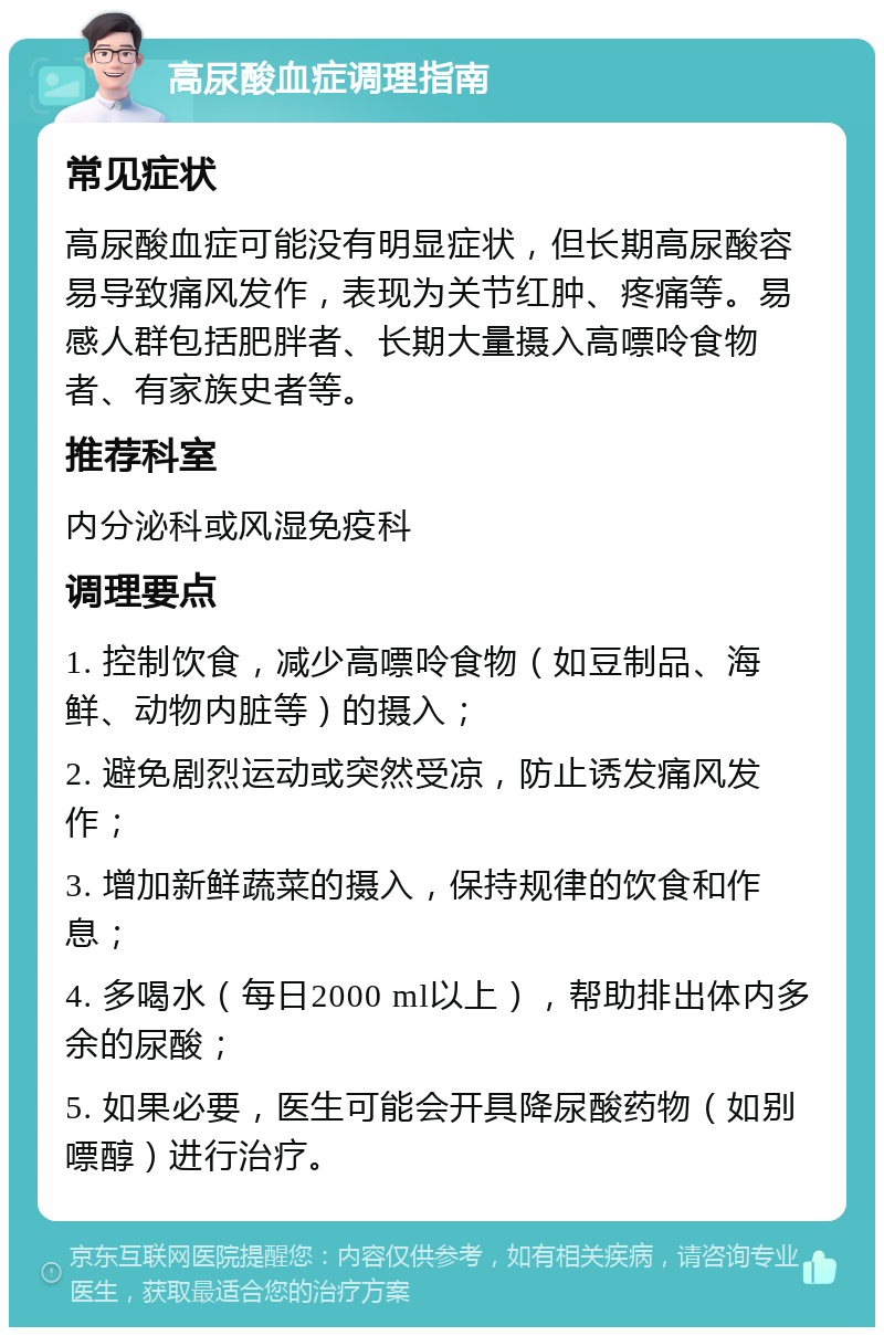 高尿酸血症调理指南 常见症状 高尿酸血症可能没有明显症状，但长期高尿酸容易导致痛风发作，表现为关节红肿、疼痛等。易感人群包括肥胖者、长期大量摄入高嘌呤食物者、有家族史者等。 推荐科室 内分泌科或风湿免疫科 调理要点 1. 控制饮食，减少高嘌呤食物（如豆制品、海鲜、动物内脏等）的摄入； 2. 避免剧烈运动或突然受凉，防止诱发痛风发作； 3. 增加新鲜蔬菜的摄入，保持规律的饮食和作息； 4. 多喝水（每日2000 ml以上），帮助排出体内多余的尿酸； 5. 如果必要，医生可能会开具降尿酸药物（如别嘌醇）进行治疗。