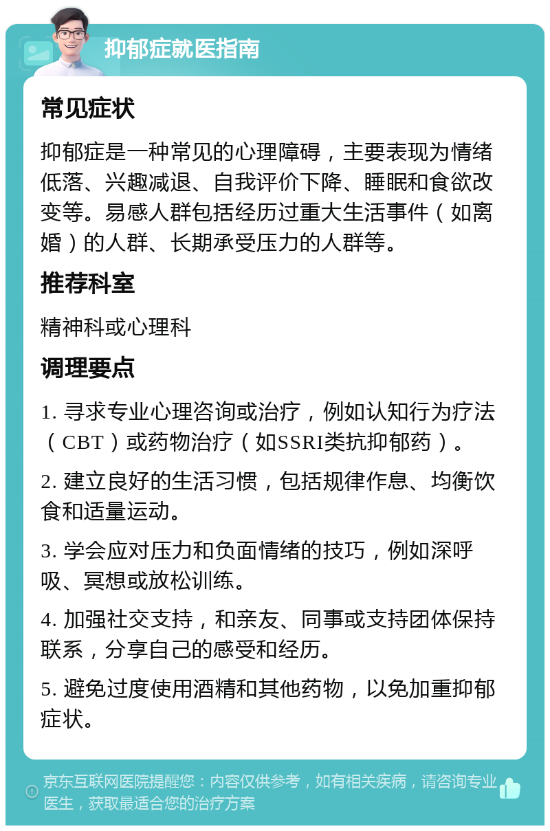 抑郁症就医指南 常见症状 抑郁症是一种常见的心理障碍，主要表现为情绪低落、兴趣减退、自我评价下降、睡眠和食欲改变等。易感人群包括经历过重大生活事件（如离婚）的人群、长期承受压力的人群等。 推荐科室 精神科或心理科 调理要点 1. 寻求专业心理咨询或治疗，例如认知行为疗法（CBT）或药物治疗（如SSRI类抗抑郁药）。 2. 建立良好的生活习惯，包括规律作息、均衡饮食和适量运动。 3. 学会应对压力和负面情绪的技巧，例如深呼吸、冥想或放松训练。 4. 加强社交支持，和亲友、同事或支持团体保持联系，分享自己的感受和经历。 5. 避免过度使用酒精和其他药物，以免加重抑郁症状。