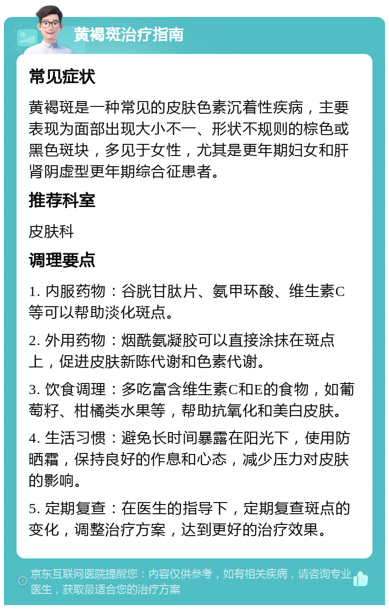 黄褐斑治疗指南 常见症状 黄褐斑是一种常见的皮肤色素沉着性疾病，主要表现为面部出现大小不一、形状不规则的棕色或黑色斑块，多见于女性，尤其是更年期妇女和肝肾阴虚型更年期综合征患者。 推荐科室 皮肤科 调理要点 1. 内服药物：谷胱甘肽片、氨甲环酸、维生素C等可以帮助淡化斑点。 2. 外用药物：烟酰氨凝胶可以直接涂抹在斑点上，促进皮肤新陈代谢和色素代谢。 3. 饮食调理：多吃富含维生素C和E的食物，如葡萄籽、柑橘类水果等，帮助抗氧化和美白皮肤。 4. 生活习惯：避免长时间暴露在阳光下，使用防晒霜，保持良好的作息和心态，减少压力对皮肤的影响。 5. 定期复查：在医生的指导下，定期复查斑点的变化，调整治疗方案，达到更好的治疗效果。