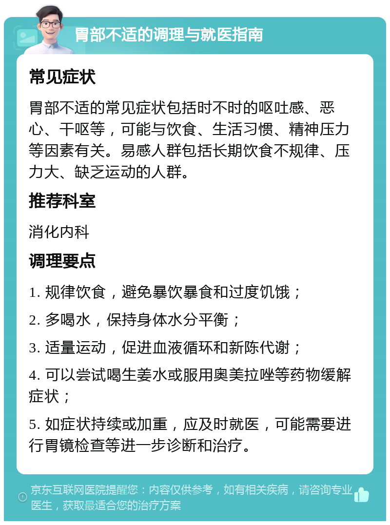 胃部不适的调理与就医指南 常见症状 胃部不适的常见症状包括时不时的呕吐感、恶心、干呕等，可能与饮食、生活习惯、精神压力等因素有关。易感人群包括长期饮食不规律、压力大、缺乏运动的人群。 推荐科室 消化内科 调理要点 1. 规律饮食，避免暴饮暴食和过度饥饿； 2. 多喝水，保持身体水分平衡； 3. 适量运动，促进血液循环和新陈代谢； 4. 可以尝试喝生姜水或服用奥美拉唑等药物缓解症状； 5. 如症状持续或加重，应及时就医，可能需要进行胃镜检查等进一步诊断和治疗。