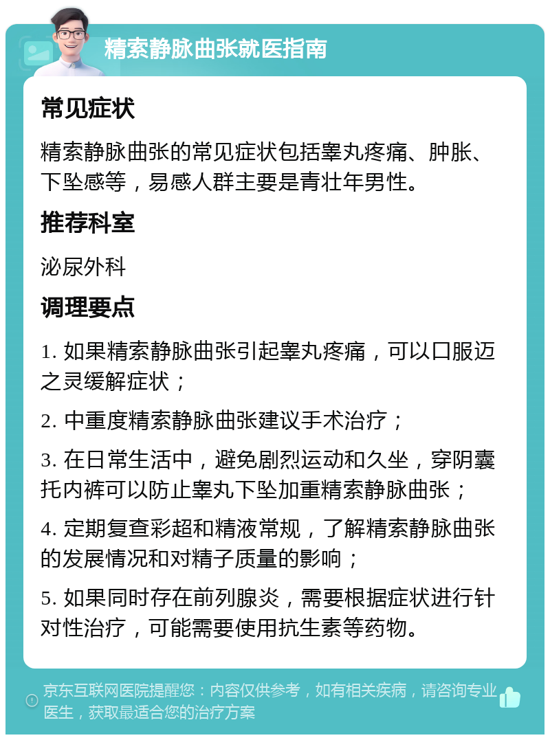 精索静脉曲张就医指南 常见症状 精索静脉曲张的常见症状包括睾丸疼痛、肿胀、下坠感等，易感人群主要是青壮年男性。 推荐科室 泌尿外科 调理要点 1. 如果精索静脉曲张引起睾丸疼痛，可以口服迈之灵缓解症状； 2. 中重度精索静脉曲张建议手术治疗； 3. 在日常生活中，避免剧烈运动和久坐，穿阴囊托内裤可以防止睾丸下坠加重精索静脉曲张； 4. 定期复查彩超和精液常规，了解精索静脉曲张的发展情况和对精子质量的影响； 5. 如果同时存在前列腺炎，需要根据症状进行针对性治疗，可能需要使用抗生素等药物。