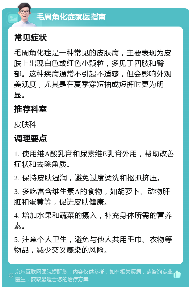 毛周角化症就医指南 常见症状 毛周角化症是一种常见的皮肤病，主要表现为皮肤上出现白色或红色小颗粒，多见于四肢和臀部。这种疾病通常不引起不适感，但会影响外观美观度，尤其是在夏季穿短袖或短裤时更为明显。 推荐科室 皮肤科 调理要点 1. 使用维A酸乳膏和尿素维E乳膏外用，帮助改善症状和去除角质。 2. 保持皮肤湿润，避免过度烫洗和抠抓挤压。 3. 多吃富含维生素A的食物，如胡萝卜、动物肝脏和蛋黄等，促进皮肤健康。 4. 增加水果和蔬菜的摄入，补充身体所需的营养素。 5. 注意个人卫生，避免与他人共用毛巾、衣物等物品，减少交叉感染的风险。