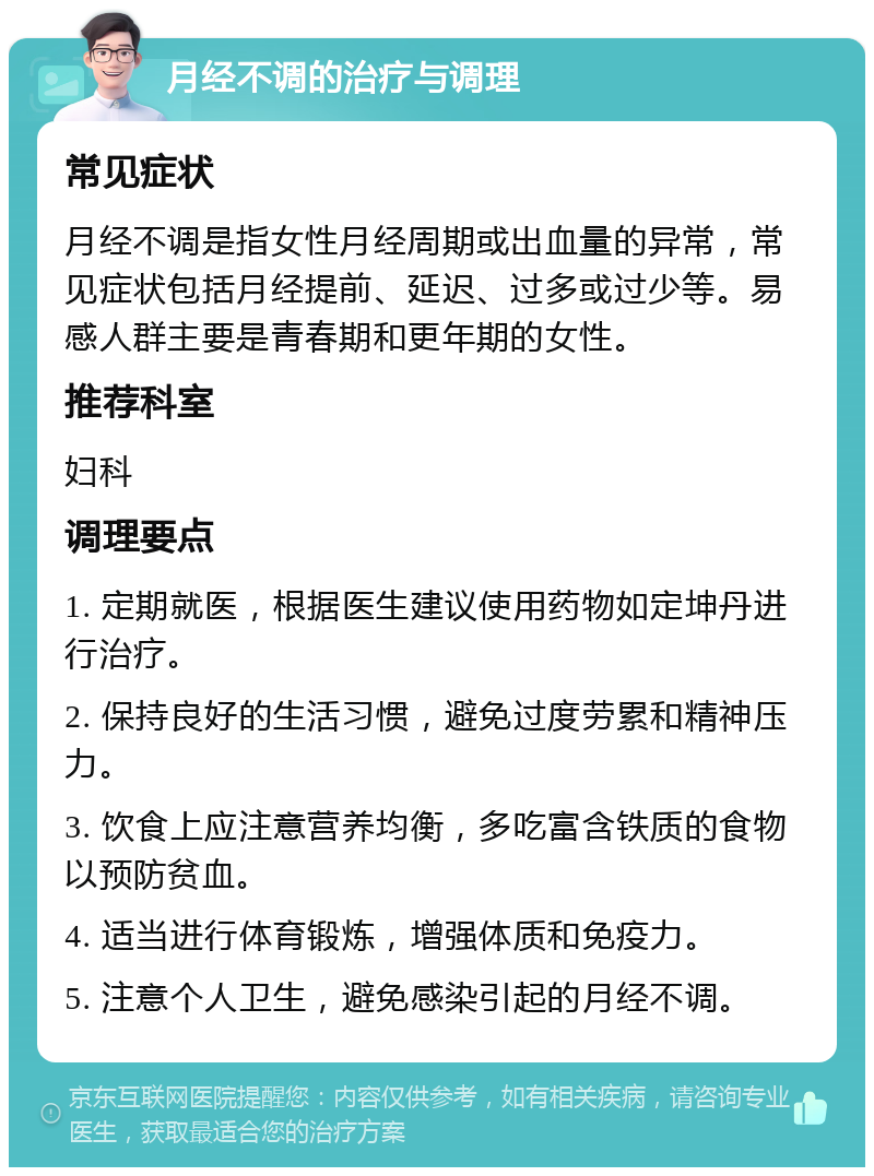 月经不调的治疗与调理 常见症状 月经不调是指女性月经周期或出血量的异常，常见症状包括月经提前、延迟、过多或过少等。易感人群主要是青春期和更年期的女性。 推荐科室 妇科 调理要点 1. 定期就医，根据医生建议使用药物如定坤丹进行治疗。 2. 保持良好的生活习惯，避免过度劳累和精神压力。 3. 饮食上应注意营养均衡，多吃富含铁质的食物以预防贫血。 4. 适当进行体育锻炼，增强体质和免疫力。 5. 注意个人卫生，避免感染引起的月经不调。