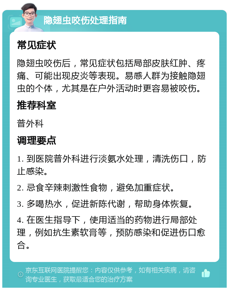 隐翅虫咬伤处理指南 常见症状 隐翅虫咬伤后，常见症状包括局部皮肤红肿、疼痛、可能出现皮炎等表现。易感人群为接触隐翅虫的个体，尤其是在户外活动时更容易被咬伤。 推荐科室 普外科 调理要点 1. 到医院普外科进行淡氨水处理，清洗伤口，防止感染。 2. 忌食辛辣刺激性食物，避免加重症状。 3. 多喝热水，促进新陈代谢，帮助身体恢复。 4. 在医生指导下，使用适当的药物进行局部处理，例如抗生素软膏等，预防感染和促进伤口愈合。