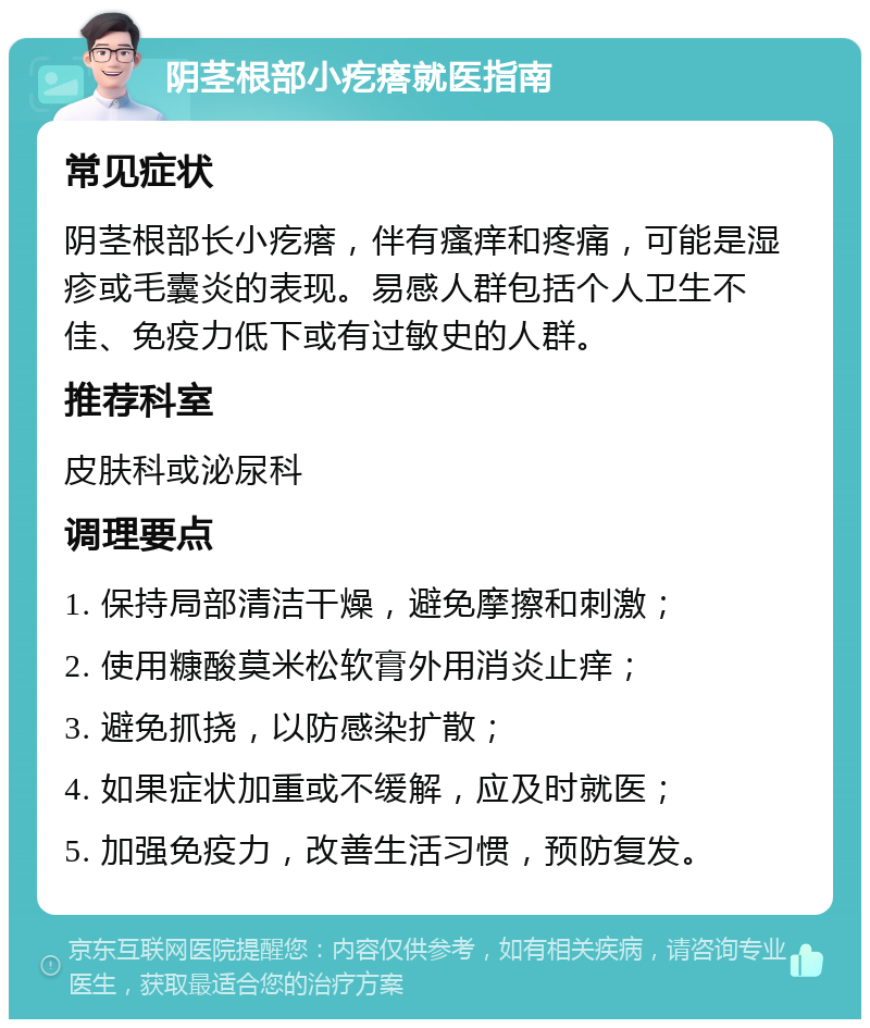 阴茎根部小疙瘩就医指南 常见症状 阴茎根部长小疙瘩，伴有瘙痒和疼痛，可能是湿疹或毛囊炎的表现。易感人群包括个人卫生不佳、免疫力低下或有过敏史的人群。 推荐科室 皮肤科或泌尿科 调理要点 1. 保持局部清洁干燥，避免摩擦和刺激； 2. 使用糠酸莫米松软膏外用消炎止痒； 3. 避免抓挠，以防感染扩散； 4. 如果症状加重或不缓解，应及时就医； 5. 加强免疫力，改善生活习惯，预防复发。