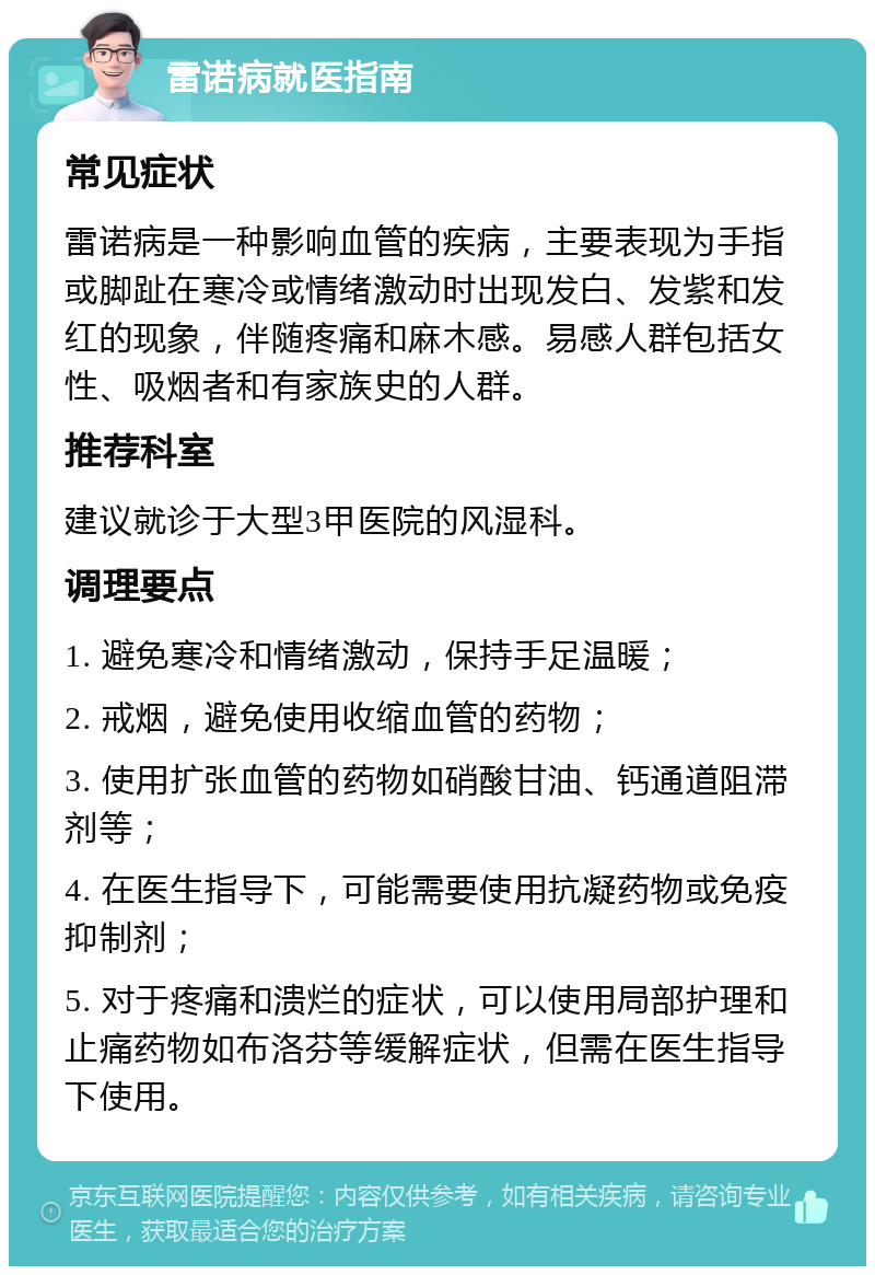 雷诺病就医指南 常见症状 雷诺病是一种影响血管的疾病，主要表现为手指或脚趾在寒冷或情绪激动时出现发白、发紫和发红的现象，伴随疼痛和麻木感。易感人群包括女性、吸烟者和有家族史的人群。 推荐科室 建议就诊于大型3甲医院的风湿科。 调理要点 1. 避免寒冷和情绪激动，保持手足温暖； 2. 戒烟，避免使用收缩血管的药物； 3. 使用扩张血管的药物如硝酸甘油、钙通道阻滞剂等； 4. 在医生指导下，可能需要使用抗凝药物或免疫抑制剂； 5. 对于疼痛和溃烂的症状，可以使用局部护理和止痛药物如布洛芬等缓解症状，但需在医生指导下使用。