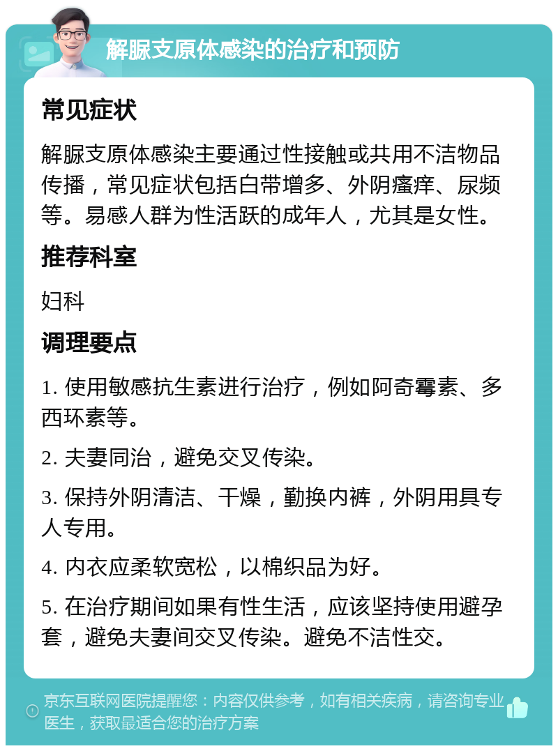 解脲支原体感染的治疗和预防 常见症状 解脲支原体感染主要通过性接触或共用不洁物品传播，常见症状包括白带增多、外阴瘙痒、尿频等。易感人群为性活跃的成年人，尤其是女性。 推荐科室 妇科 调理要点 1. 使用敏感抗生素进行治疗，例如阿奇霉素、多西环素等。 2. 夫妻同治，避免交叉传染。 3. 保持外阴清洁、干燥，勤换内裤，外阴用具专人专用。 4. 内衣应柔软宽松，以棉织品为好。 5. 在治疗期间如果有性生活，应该坚持使用避孕套，避免夫妻间交叉传染。避免不洁性交。