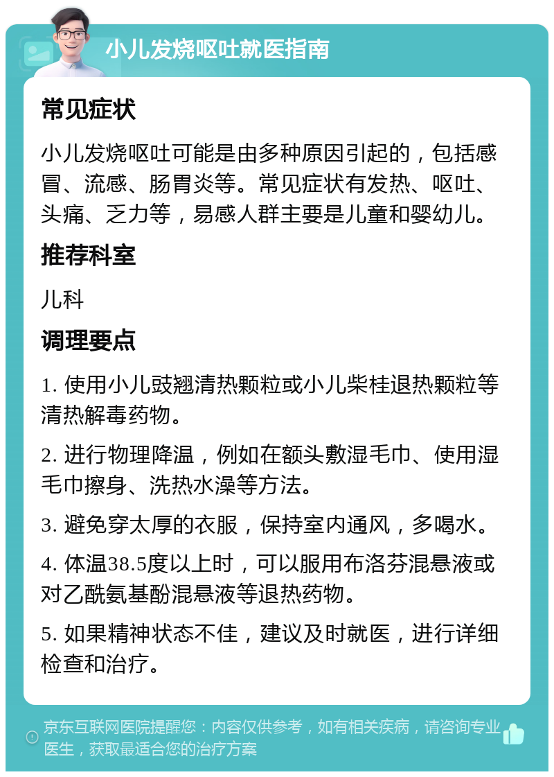 小儿发烧呕吐就医指南 常见症状 小儿发烧呕吐可能是由多种原因引起的，包括感冒、流感、肠胃炎等。常见症状有发热、呕吐、头痛、乏力等，易感人群主要是儿童和婴幼儿。 推荐科室 儿科 调理要点 1. 使用小儿豉翘清热颗粒或小儿柴桂退热颗粒等清热解毒药物。 2. 进行物理降温，例如在额头敷湿毛巾、使用湿毛巾擦身、洗热水澡等方法。 3. 避免穿太厚的衣服，保持室内通风，多喝水。 4. 体温38.5度以上时，可以服用布洛芬混悬液或对乙酰氨基酚混悬液等退热药物。 5. 如果精神状态不佳，建议及时就医，进行详细检查和治疗。