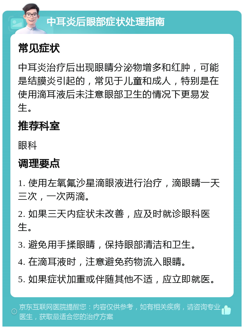 中耳炎后眼部症状处理指南 常见症状 中耳炎治疗后出现眼睛分泌物增多和红肿，可能是结膜炎引起的，常见于儿童和成人，特别是在使用滴耳液后未注意眼部卫生的情况下更易发生。 推荐科室 眼科 调理要点 1. 使用左氧氟沙星滴眼液进行治疗，滴眼睛一天三次，一次两滴。 2. 如果三天内症状未改善，应及时就诊眼科医生。 3. 避免用手揉眼睛，保持眼部清洁和卫生。 4. 在滴耳液时，注意避免药物流入眼睛。 5. 如果症状加重或伴随其他不适，应立即就医。