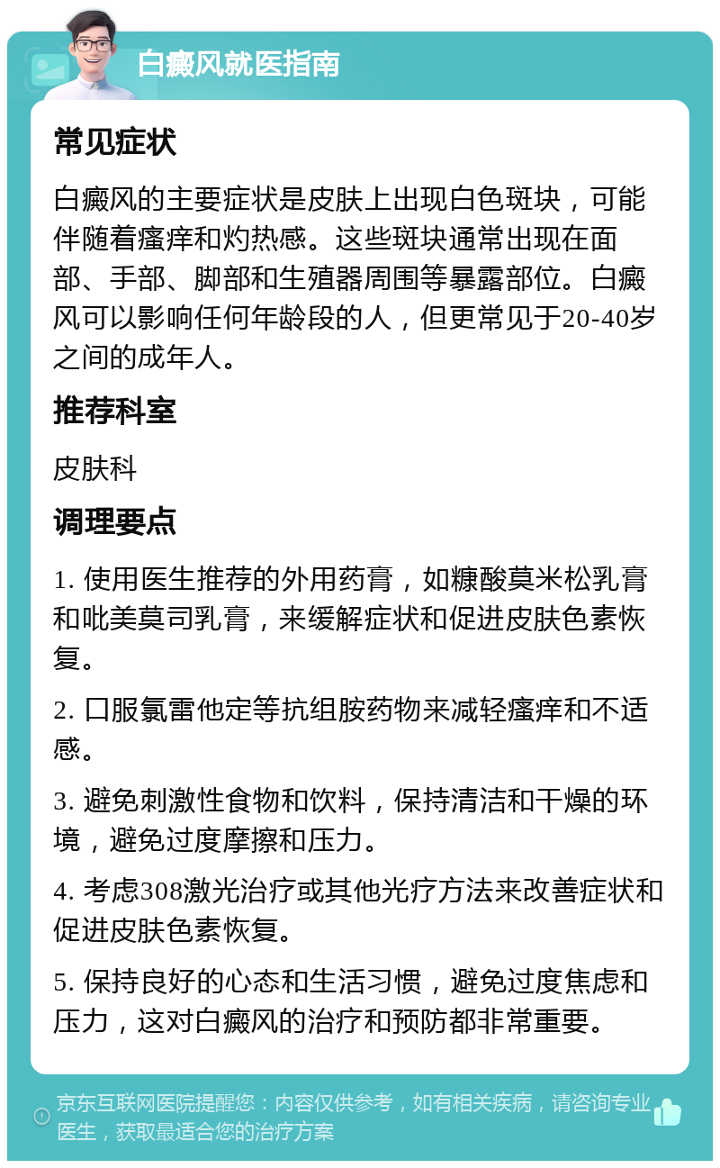 白癜风就医指南 常见症状 白癜风的主要症状是皮肤上出现白色斑块，可能伴随着瘙痒和灼热感。这些斑块通常出现在面部、手部、脚部和生殖器周围等暴露部位。白癜风可以影响任何年龄段的人，但更常见于20-40岁之间的成年人。 推荐科室 皮肤科 调理要点 1. 使用医生推荐的外用药膏，如糠酸莫米松乳膏和吡美莫司乳膏，来缓解症状和促进皮肤色素恢复。 2. 口服氯雷他定等抗组胺药物来减轻瘙痒和不适感。 3. 避免刺激性食物和饮料，保持清洁和干燥的环境，避免过度摩擦和压力。 4. 考虑308激光治疗或其他光疗方法来改善症状和促进皮肤色素恢复。 5. 保持良好的心态和生活习惯，避免过度焦虑和压力，这对白癜风的治疗和预防都非常重要。