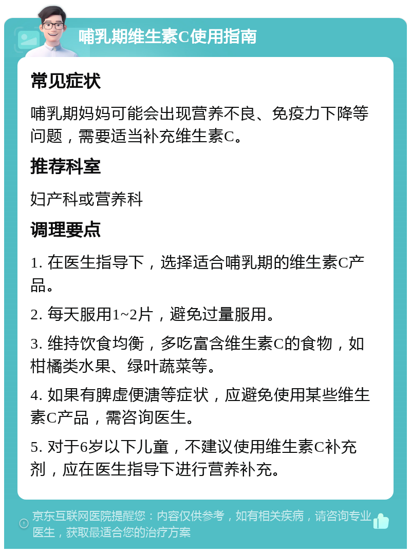 哺乳期维生素C使用指南 常见症状 哺乳期妈妈可能会出现营养不良、免疫力下降等问题，需要适当补充维生素C。 推荐科室 妇产科或营养科 调理要点 1. 在医生指导下，选择适合哺乳期的维生素C产品。 2. 每天服用1~2片，避免过量服用。 3. 维持饮食均衡，多吃富含维生素C的食物，如柑橘类水果、绿叶蔬菜等。 4. 如果有脾虚便溏等症状，应避免使用某些维生素C产品，需咨询医生。 5. 对于6岁以下儿童，不建议使用维生素C补充剂，应在医生指导下进行营养补充。