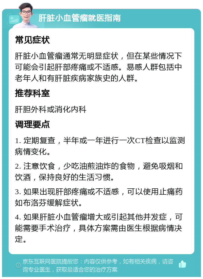 肝脏小血管瘤就医指南 常见症状 肝脏小血管瘤通常无明显症状，但在某些情况下可能会引起肝部疼痛或不适感。易感人群包括中老年人和有肝脏疾病家族史的人群。 推荐科室 肝胆外科或消化内科 调理要点 1. 定期复查，半年或一年进行一次CT检查以监测病情变化。 2. 注意饮食，少吃油煎油炸的食物，避免吸烟和饮酒，保持良好的生活习惯。 3. 如果出现肝部疼痛或不适感，可以使用止痛药如布洛芬缓解症状。 4. 如果肝脏小血管瘤增大或引起其他并发症，可能需要手术治疗，具体方案需由医生根据病情决定。