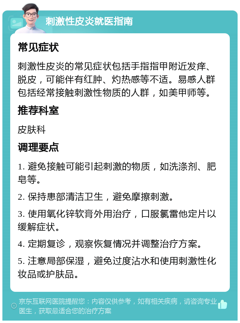 刺激性皮炎就医指南 常见症状 刺激性皮炎的常见症状包括手指指甲附近发痒、脱皮，可能伴有红肿、灼热感等不适。易感人群包括经常接触刺激性物质的人群，如美甲师等。 推荐科室 皮肤科 调理要点 1. 避免接触可能引起刺激的物质，如洗涤剂、肥皂等。 2. 保持患部清洁卫生，避免摩擦刺激。 3. 使用氧化锌软膏外用治疗，口服氯雷他定片以缓解症状。 4. 定期复诊，观察恢复情况并调整治疗方案。 5. 注意局部保湿，避免过度沾水和使用刺激性化妆品或护肤品。