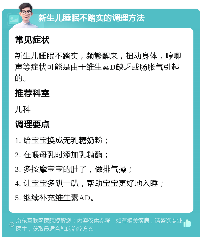 新生儿睡眠不踏实的调理方法 常见症状 新生儿睡眠不踏实，频繁醒来，扭动身体，哼唧声等症状可能是由于维生素D缺乏或肠胀气引起的。 推荐科室 儿科 调理要点 1. 给宝宝换成无乳糖奶粉； 2. 在喂母乳时添加乳糖酶； 3. 多按摩宝宝的肚子，做排气操； 4. 让宝宝多趴一趴，帮助宝宝更好地入睡； 5. 继续补充维生素AD。